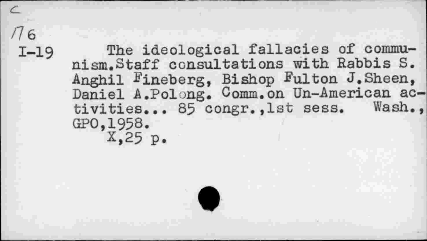 ﻿/ 6
1-19
The ideological fallacies of communism.Staff consultations with Rabbis S. Anghil ^ineberg, Bishop ïulton J.Sheen, Daniel A.Polong. Comm,on Un-American ac tivities... 85 congr.,1st sess. Wash. GPO,1958.
x,25 P.